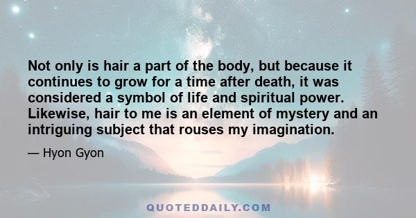 Not only is hair a part of the body, but because it continues to grow for a time after death, it was considered a symbol of life and spiritual power. Likewise, hair to me is an element of mystery and an intriguing