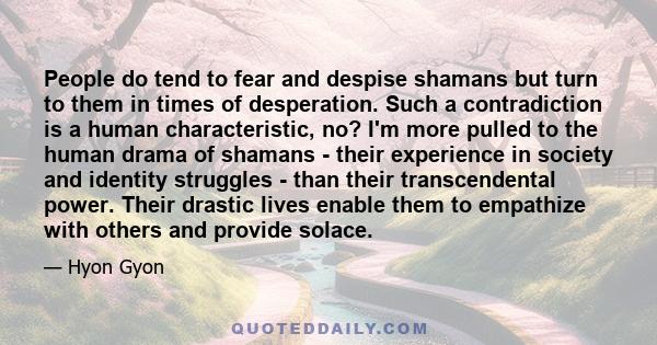 People do tend to fear and despise shamans but turn to them in times of desperation. Such a contradiction is a human characteristic, no? I'm more pulled to the human drama of shamans - their experience in society and