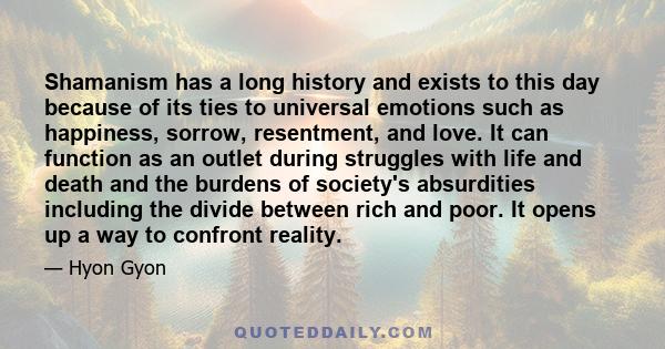 Shamanism has a long history and exists to this day because of its ties to universal emotions such as happiness, sorrow, resentment, and love. It can function as an outlet during struggles with life and death and the