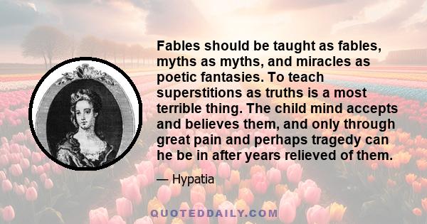 Fables should be taught as fables, myths as myths, and miracles as poetic fantasies. To teach superstitions as truths is a most terrible thing. The child mind accepts and believes them, and only through great pain and