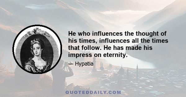 He who influences the thought of his times, influences all the times that follow. He has made his impress on eternity.