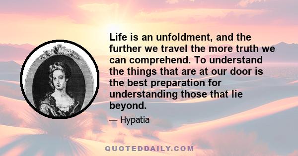 Life is an unfoldment, and the further we travel the more truth we can comprehend. To understand the things that are at our door is the best preparation for understanding those that lie beyond.