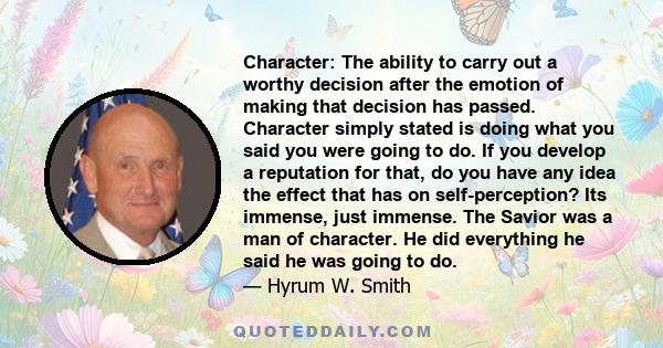 Character: The ability to carry out a worthy decision after the emotion of making that decision has passed. Character simply stated is doing what you said you were going to do. If you develop a reputation for that, do