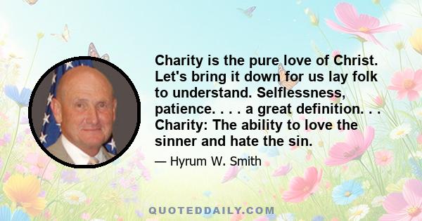 Charity is the pure love of Christ. Let's bring it down for us lay folk to understand. Selflessness, patience. . . . a great definition. . . Charity: The ability to love the sinner and hate the sin. Note: For Hyrum