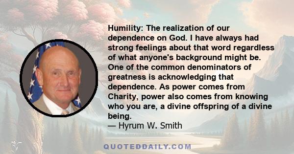 Humility: The realization of our dependence on God. I have always had strong feelings about that word regardless of what anyone's background might be. One of the common denominators of greatness is acknowledging that