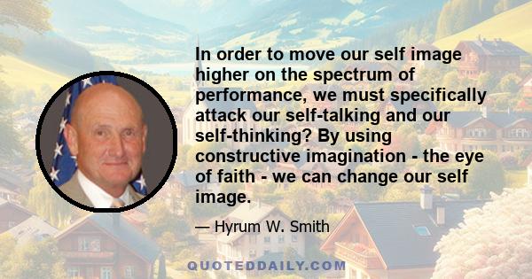 In order to move our self image higher on the spectrum of performance, we must specifically attack our self-talking and our self-thinking? By using constructive imagination - the eye of faith - we can change our self