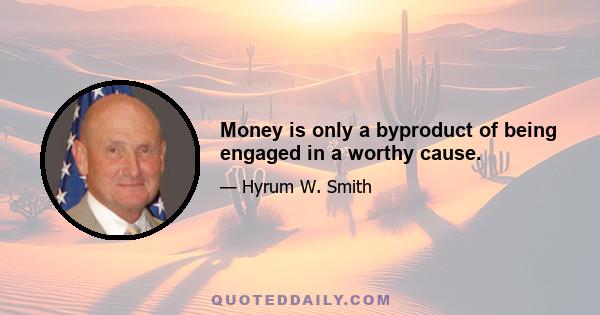 Money is only a byproduct of being engaged in a worthy cause.