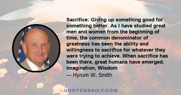 Sacrifice: Giving up something good for something better. As I have studied great men and women from the beginning of time, the common denominator of greatness has been the ability and willingness to sacrifice for