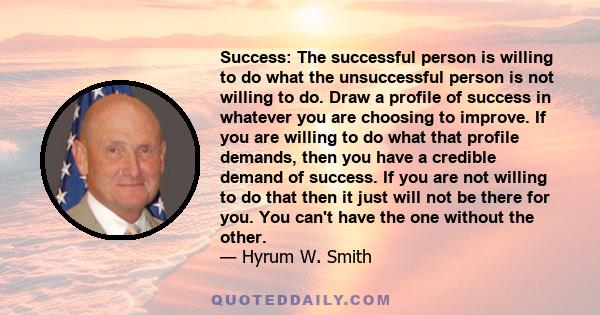 Success: The successful person is willing to do what the unsuccessful person is not willing to do. Draw a profile of success in whatever you are choosing to improve. If you are willing to do what that profile demands,