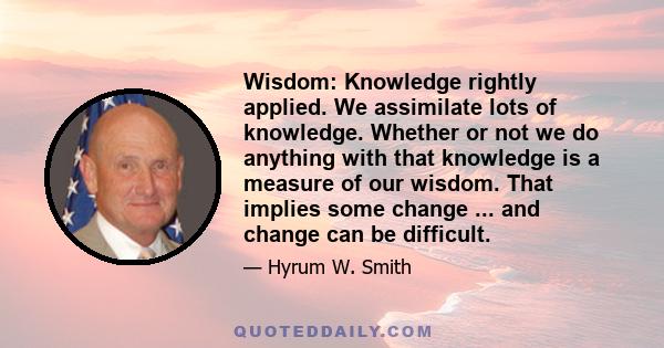 Wisdom: Knowledge rightly applied. We assimilate lots of knowledge. Whether or not we do anything with that knowledge is a measure of our wisdom. That implies some change ... and change can be difficult.