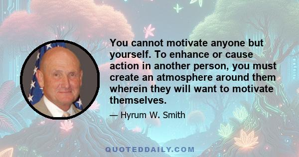 You cannot motivate anyone but yourself. To enhance or cause action in another person, you must create an atmosphere around them wherein they will want to motivate themselves.