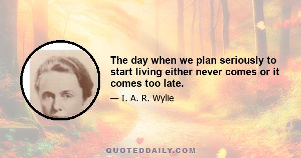 The day when we plan seriously to start living either never comes or it comes too late.