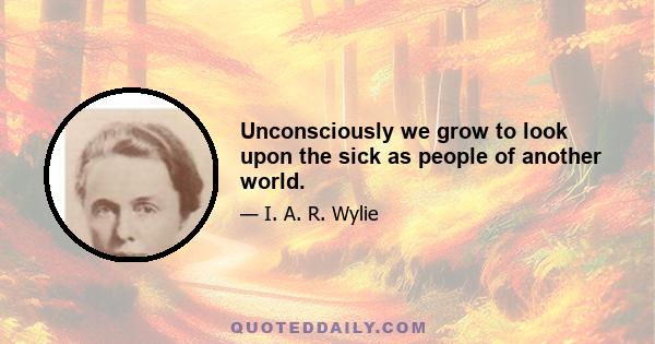 Unconsciously we grow to look upon the sick as people of another world.