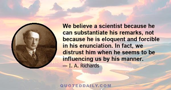 We believe a scientist because he can substantiate his remarks, not because he is eloquent and forcible in his enunciation. In fact, we distrust him when he seems to be influencing us by his manner.