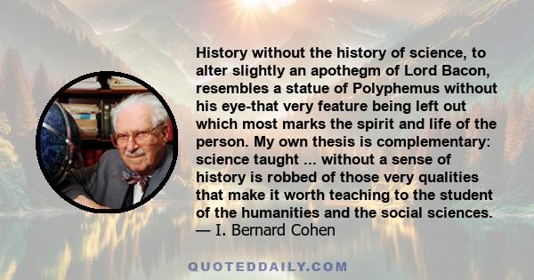 History without the history of science, to alter slightly an apothegm of Lord Bacon, resembles a statue of Polyphemus without his eye-that very feature being left out which most marks the spirit and life of the person.