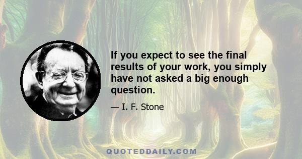 If you expect to see the final results of your work, you simply have not asked a big enough question.