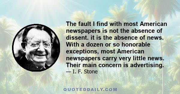 The fault I find with most American newspapers is not the absence of dissent. it is the absence of news. With a dozen or so honorable exceptions, most American newspapers carry very little news. Their main concern is