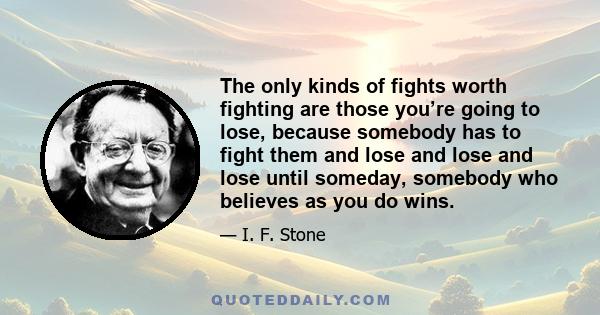 The only kinds of fights worth fighting are those you’re going to lose, because somebody has to fight them and lose and lose and lose until someday, somebody who believes as you do wins.