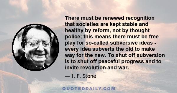 There must be renewed recognition that societies are kept stable and healthy by reform, not by thought police; this means there must be free play for so-called subversive ideas - every idea subverts the old to make way