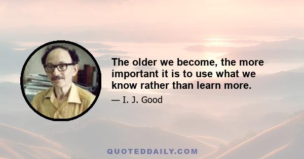 The older we become, the more important it is to use what we know rather than learn more.