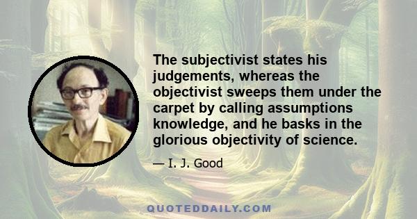 The subjectivist states his judgements, whereas the objectivist sweeps them under the carpet by calling assumptions knowledge, and he basks in the glorious objectivity of science.