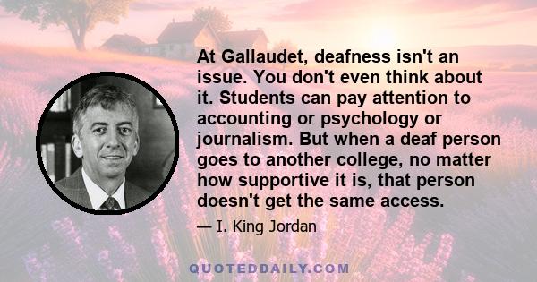 At Gallaudet, deafness isn't an issue. You don't even think about it. Students can pay attention to accounting or psychology or journalism. But when a deaf person goes to another college, no matter how supportive it is, 