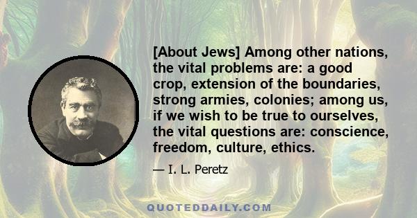 [About Jews] Among other nations, the vital problems are: a good crop, extension of the boundaries, strong armies, colonies; among us, if we wish to be true to ourselves, the vital questions are: conscience, freedom,