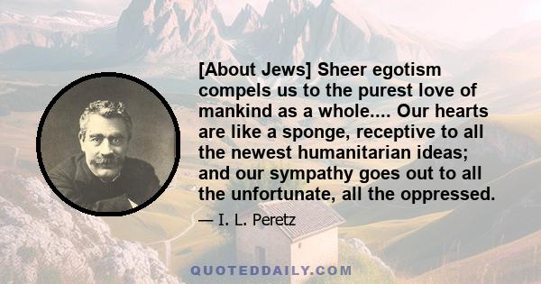 [About Jews] Sheer egotism compels us to the purest love of mankind as a whole.... Our hearts are like a sponge, receptive to all the newest humanitarian ideas; and our sympathy goes out to all the unfortunate, all the