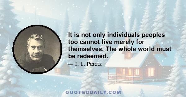 It is not only individuals peoples too cannot live merely for themselves. The whole world must be redeemed.