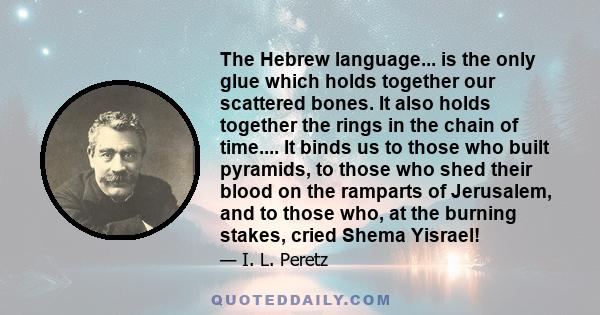 The Hebrew language... is the only glue which holds together our scattered bones. It also holds together the rings in the chain of time.... It binds us to those who built pyramids, to those who shed their blood on the