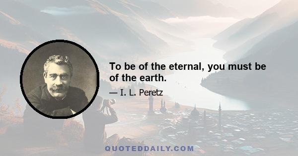 To be of the eternal, you must be of the earth.