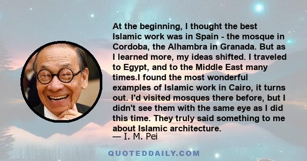 At the beginning, I thought the best Islamic work was in Spain - the mosque in Cordoba, the Alhambra in Granada. But as I learned more, my ideas shifted. I traveled to Egypt, and to the Middle East many times.I found