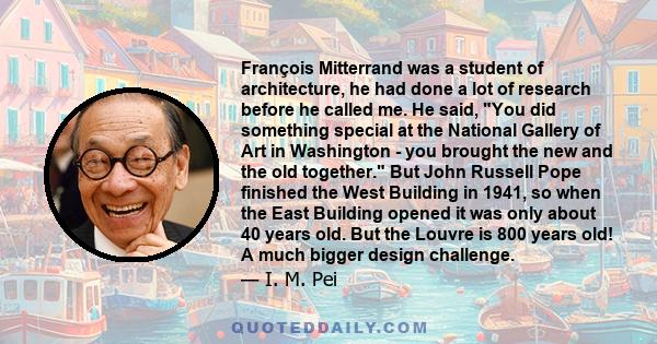 François Mitterrand was a student of architecture, he had done a lot of research before he called me. He said, You did something special at the National Gallery of Art in Washington - you brought the new and the old