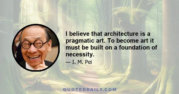 I believe that architecture is a pragmatic art. To become art it must be built on a foundation of necessity.