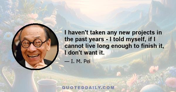 I haven't taken any new projects in the past years - I told myself, if I cannot live long enough to finish it, I don't want it.