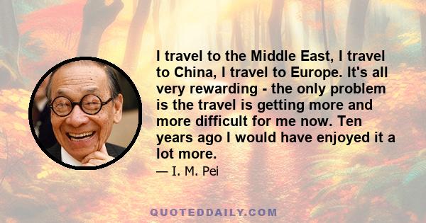 I travel to the Middle East, I travel to China, I travel to Europe. It's all very rewarding - the only problem is the travel is getting more and more difficult for me now. Ten years ago I would have enjoyed it a lot