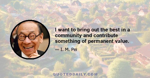 I want to bring out the best in a community and contribute something of permanent value.