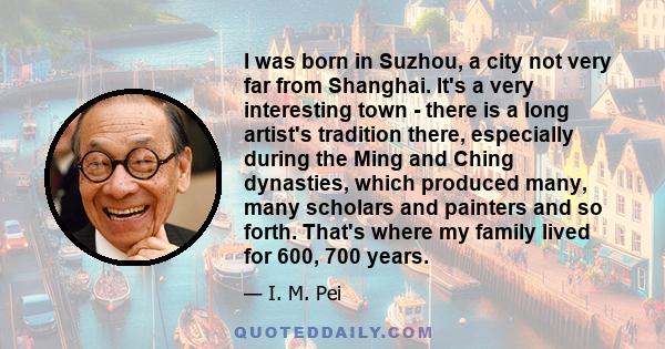 I was born in Suzhou, a city not very far from Shanghai. It's a very interesting town - there is a long artist's tradition there, especially during the Ming and Ching dynasties, which produced many, many scholars and