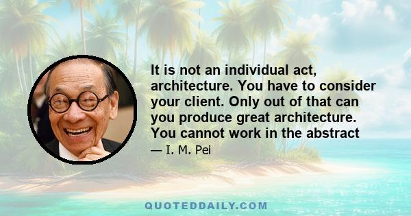 It is not an individual act, architecture. You have to consider your client. Only out of that can you produce great architecture. You cannot work in the abstract