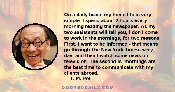 On a daily basis, my home life is very simple. I spend about 2 hours every morning reading the newspaper. As my two assistants will tell you, I don't come to work in the mornings, for two reasons. First, I want to be