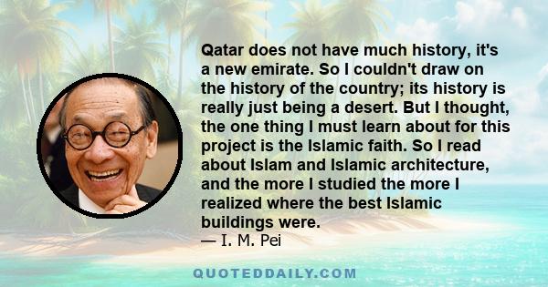 Qatar does not have much history, it's a new emirate. So I couldn't draw on the history of the country; its history is really just being a desert. But I thought, the one thing I must learn about for this project is the