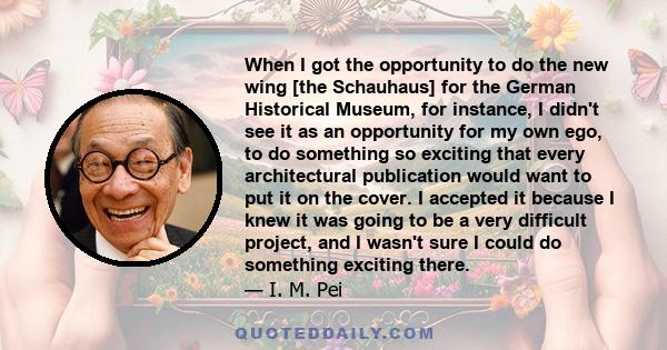 When I got the opportunity to do the new wing [the Schauhaus] for the German Historical Museum, for instance, I didn't see it as an opportunity for my own ego, to do something so exciting that every architectural