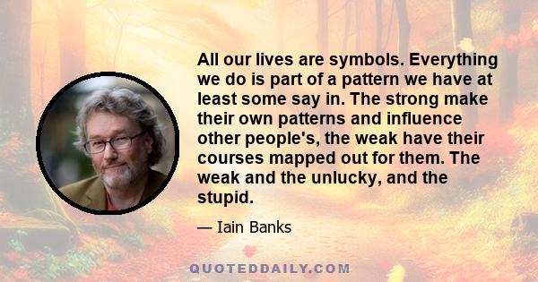 All our lives are symbols. Everything we do is part of a pattern we have at least some say in. The strong make their own patterns and influence other people's, the weak have their courses mapped out for them. The weak