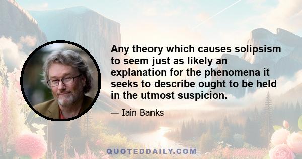 Any theory which causes solipsism to seem just as likely an explanation for the phenomena it seeks to describe ought to be held in the utmost suspicion.