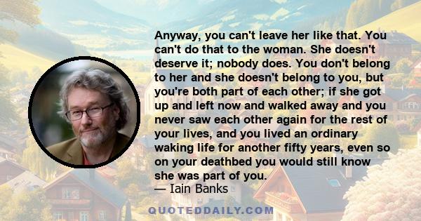 Anyway, you can't leave her like that. You can't do that to the woman. She doesn't deserve it; nobody does. You don't belong to her and she doesn't belong to you, but you're both part of each other; if she got up and