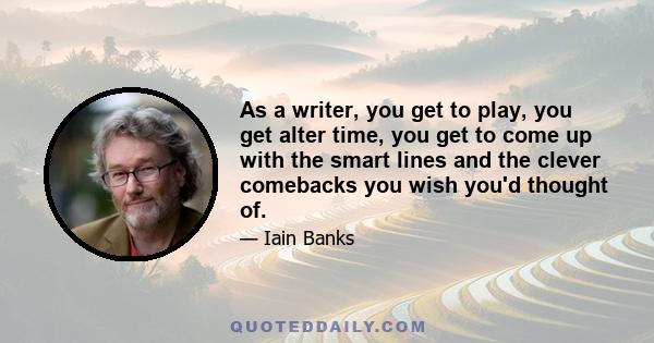 As a writer, you get to play, you get alter time, you get to come up with the smart lines and the clever comebacks you wish you'd thought of.