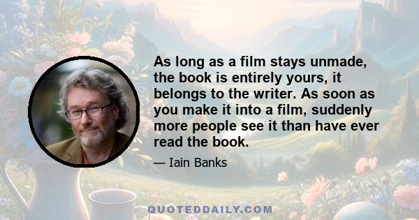 As long as a film stays unmade, the book is entirely yours, it belongs to the writer. As soon as you make it into a film, suddenly more people see it than have ever read the book.