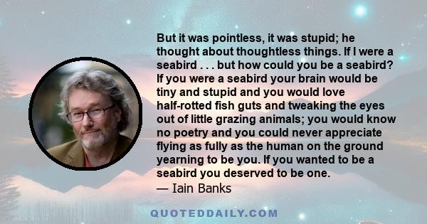 But it was pointless, it was stupid; he thought about thoughtless things. If I were a seabird . . . but how could you be a seabird? If you were a seabird your brain would be tiny and stupid and you would love