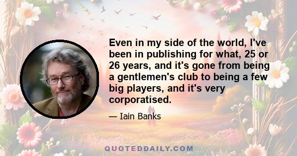 Even in my side of the world, I've been in publishing for what, 25 or 26 years, and it's gone from being a gentlemen's club to being a few big players, and it's very corporatised.