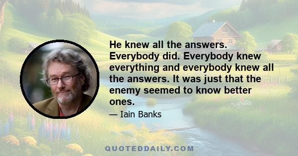 He knew all the answers. Everybody did. Everybody knew everything and everybody knew all the answers. It was just that the enemy seemed to know better ones.